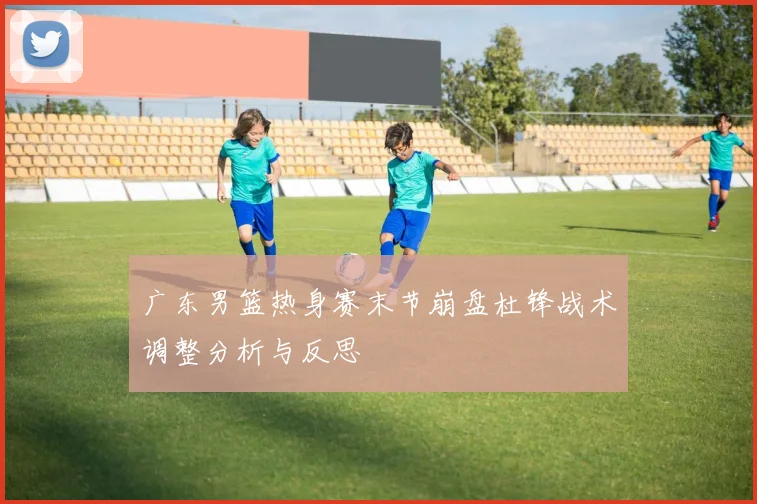 广东男篮热身赛末节崩盘杜锋战术调整分析与反思