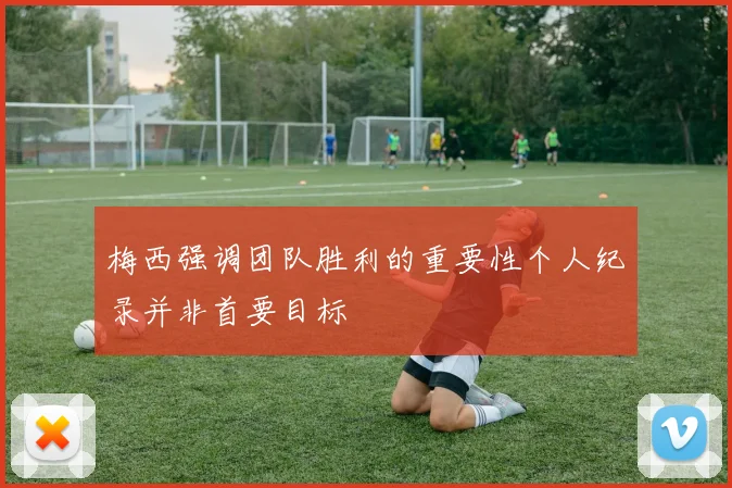 梅西强调团队胜利的重要性个人纪录并非首要目标