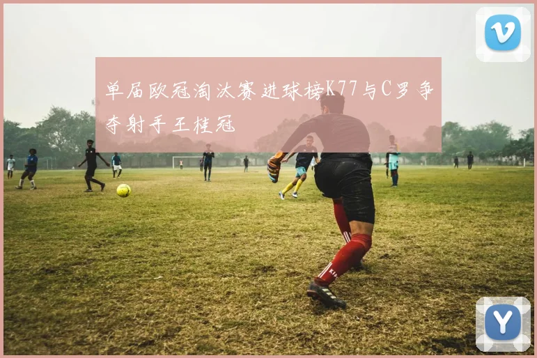 单届欧冠淘汰赛进球榜K77与C罗争夺射手王桂冠