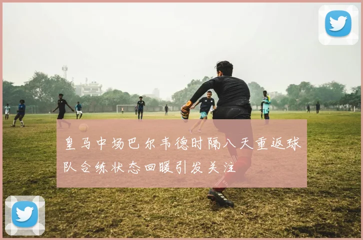 皇马中场巴尔韦德时隔八天重返球队合练状态回暖引发关注