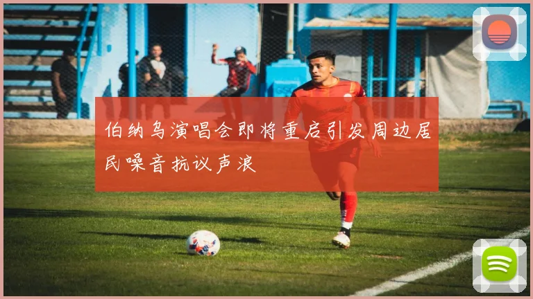 伯纳乌演唱会即将重启引发周边居民噪音抗议声浪