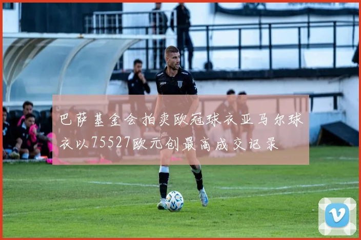 巴萨基金会拍卖欧冠球衣亚马尔球衣以75527欧元创最高成交记录