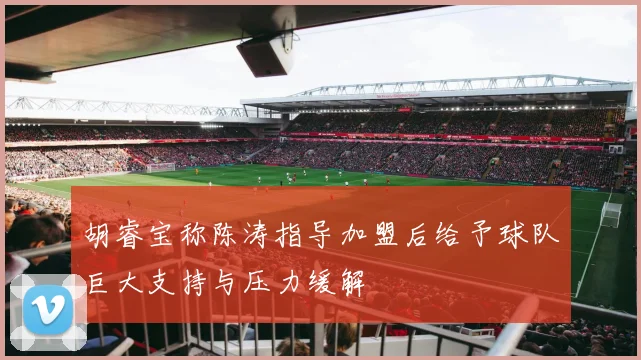 胡睿宝称陈涛指导加盟后给予球队巨大支持与压力缓解