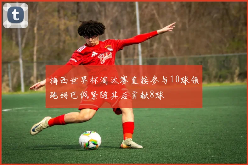 梅西世界杯淘汰赛直接参与10球领跑姆巴佩紧随其后贡献8球