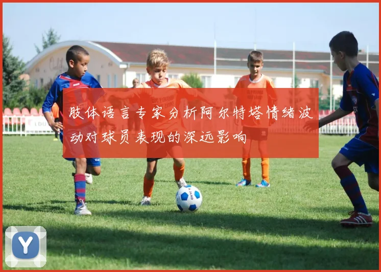 肢体语言专家分析阿尔特塔情绪波动对球员表现的深远影响