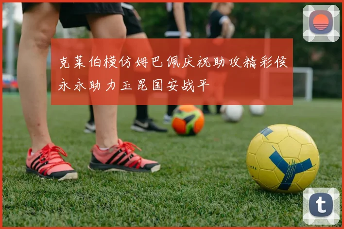 克莱伯模仿姆巴佩庆祝助攻精彩侯永永助力玉昆国安战平