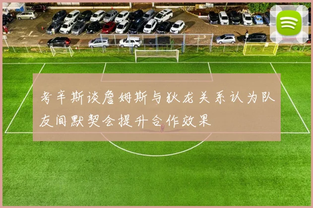 考辛斯谈詹姆斯与狄龙关系认为队友间默契会提升合作效果