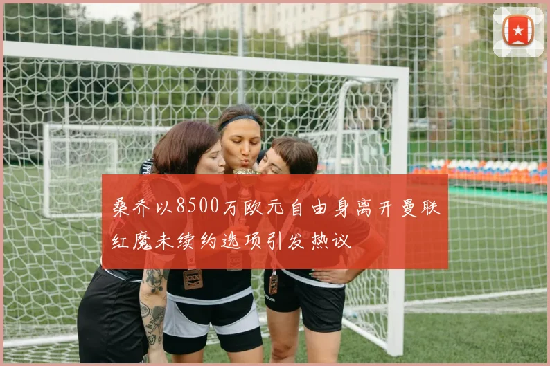 桑乔以8500万欧元自由身离开曼联红魔未续约选项引发热议