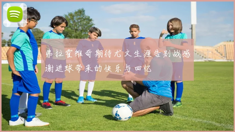 弗拉霍维奇期待尤文生涯告别战感谢进球带来的快乐与回忆