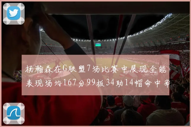 杨瀚森在G联盟7场比赛中展现全能表现场均167分99板34助14帽命中率超五成
