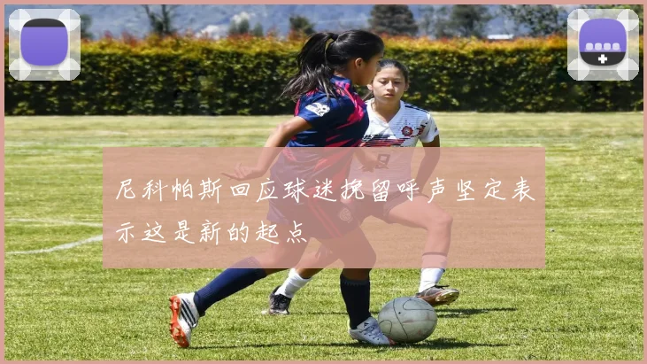 尼科帕斯回应球迷挽留呼声坚定表示这是新的起点