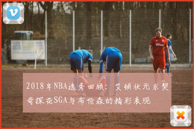 2018年NBA选秀回顾：艾顿状元东契奇探花SGA与布伦森的精彩表现