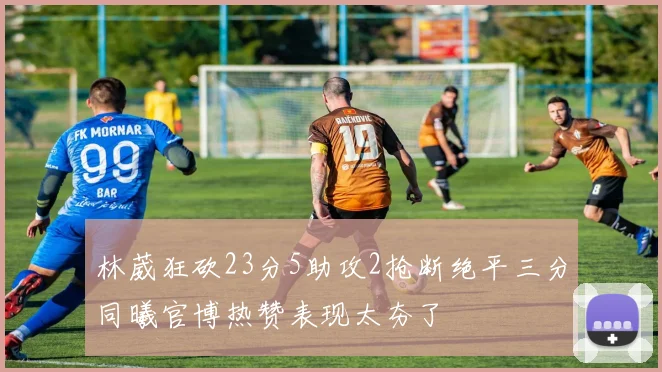 林葳狂砍23分5助攻2抢断绝平三分同曦官博热赞表现太夯了
