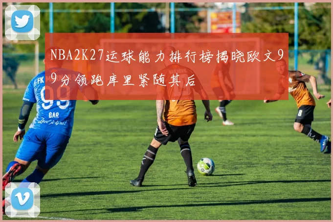 NBA2K27运球能力排行榜揭晓欧文99分领跑库里紧随其后