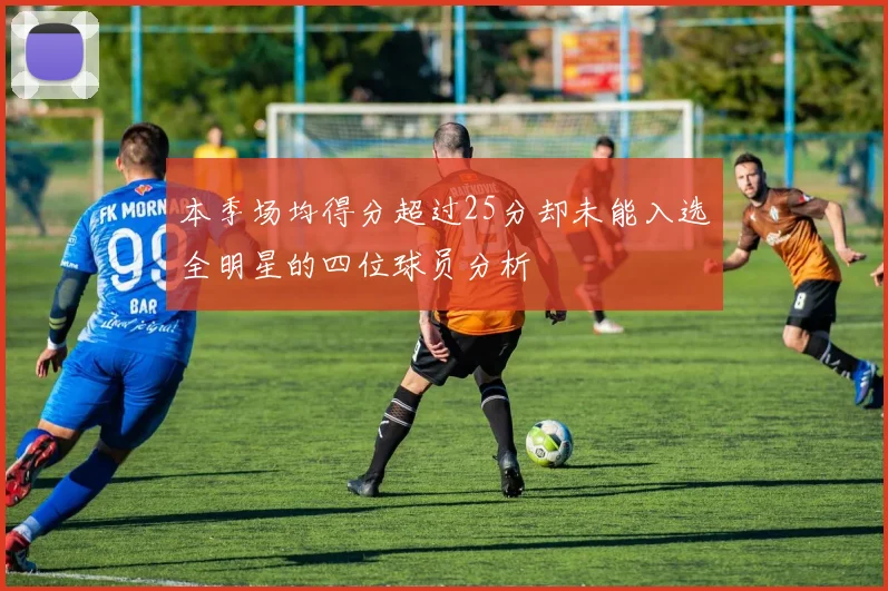 本季场均得分超过25分却未能入选全明星的四位球员分析