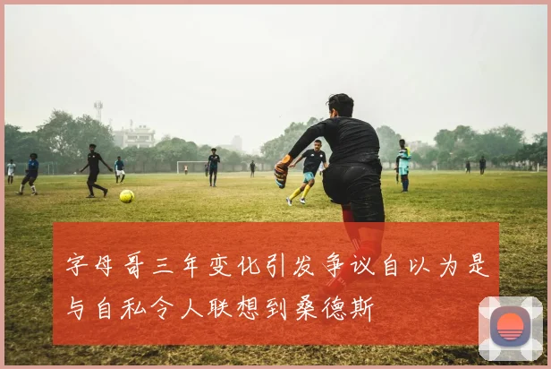 字母哥三年变化引发争议自以为是与自私令人联想到桑德斯