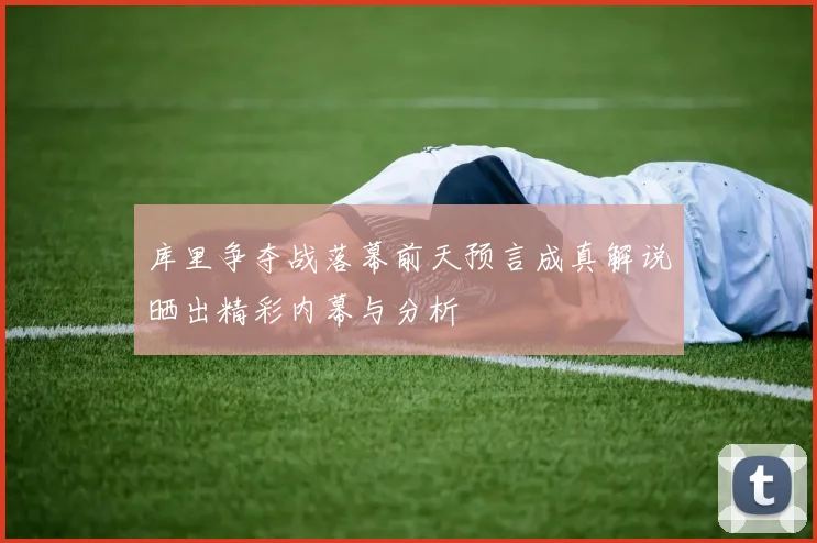库里争夺战落幕前天预言成真解说晒出精彩内幕与分析