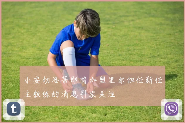 小安切洛蒂即将加盟里尔担任新任主教练的消息引发关注