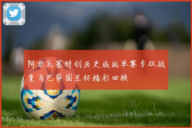 阿尔瓦塞特创历史成就单赛季双战皇马巴萨国王杯精彩回顾