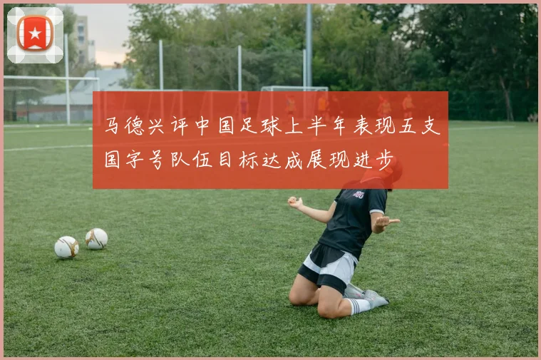 马德兴评中国足球上半年表现五支国字号队伍目标达成展现进步