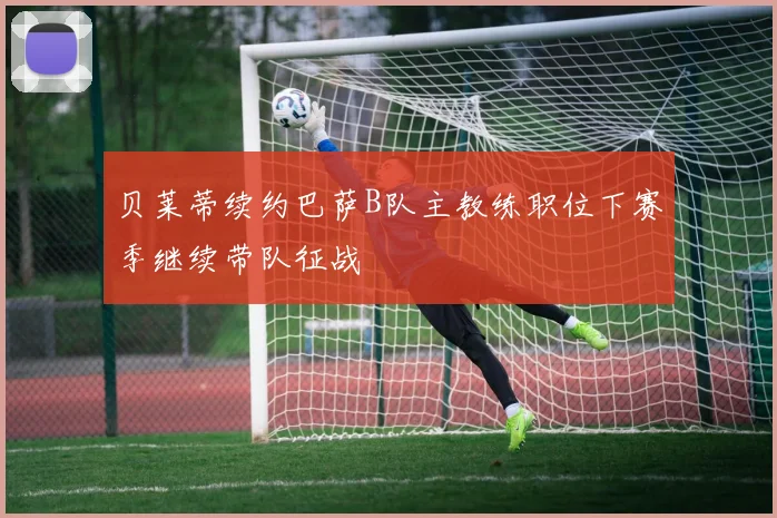 贝莱蒂续约巴萨B队主教练职位下赛季继续带队征战