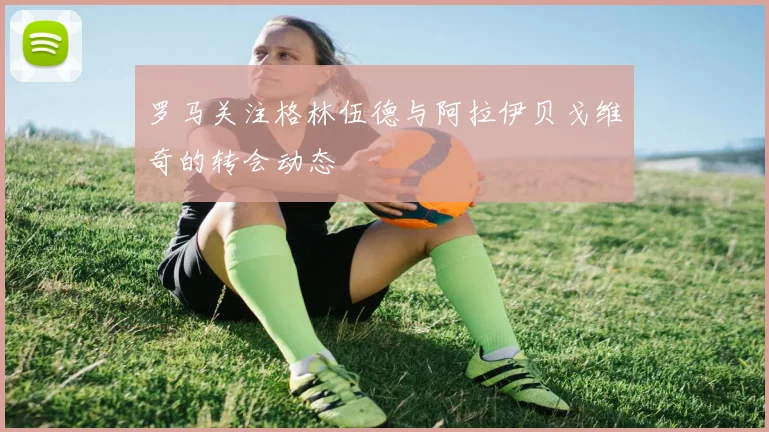 罗马关注格林伍德与阿拉伊贝戈维奇的转会动态