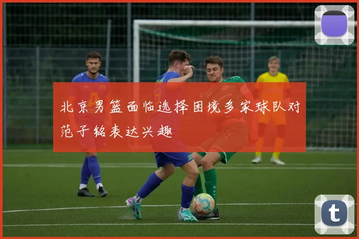 北京男篮面临选择困境多家球队对范子铭表达兴趣