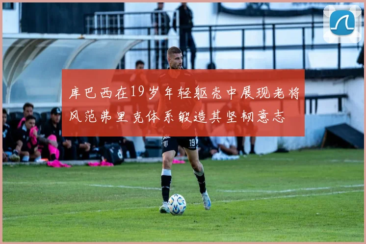 库巴西在19岁年轻躯壳中展现老将风范弗里克体系锻造其坚韧意志