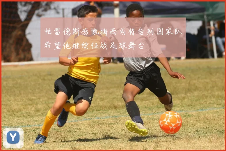帕雷德斯感慨梅西或将告别国家队希望他继续征战足球舞台