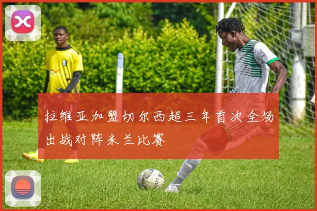 拉维亚加盟切尔西超三年首次全场出战对阵米兰比赛